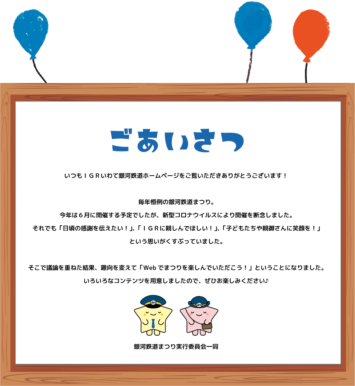 いつもIGRいわて銀河鉄道ホームページをご覧いただきありがとうございます!毎年恒例の銀河鉄道まつり。今年は6月に開催する予定でしたが、新型コロナウイルスにより開催を断念しました。それでも「日頃の感謝を伝えたい!」、「IGRに親しんでほしい!」、「子どもたちや親御さんに笑顔を!」という思いがくすぶっていました。そこで議論を重ねた結果、趣向を変えて「WEB上でまつりを楽しんでいただこう!」ということになりました。いろいろなコンテンツを用意しましたので、ぜひお楽しみください♪銀河鉄道まつり実行委員会一同