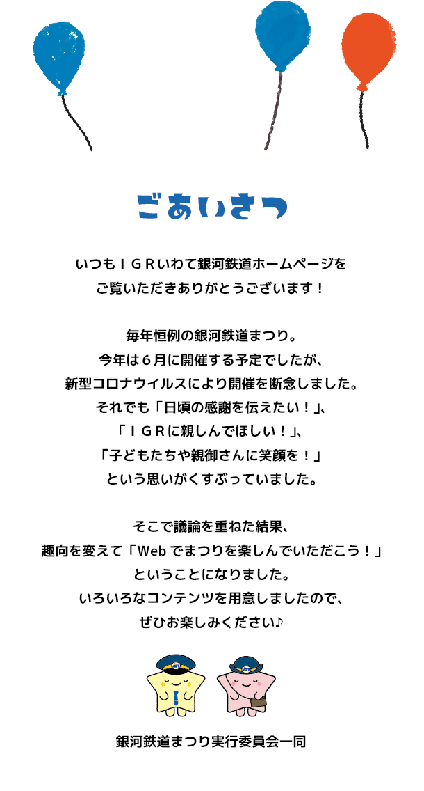 いつもIGRいわて銀河鉄道ホームページをご覧いただきありがとうございます!毎年恒例の銀河鉄道まつり。今年は6月に開催する予定でしたが、新型コロナウイルスにより開催を断念しました。それでも「日頃の感謝を伝えたい!」、「IGRに親しんでほしい!」、「子どもたちや親御さんに笑顔を!」という思いがくすぶっていました。そこで議論を重ねた結果、趣向を変えて「WEB上でまつりを楽しんでいただこう!」ということになりました。いろいろなコンテンツを用意しましたので、ぜひお楽しみください♪銀河鉄道まつり実行委員会一同